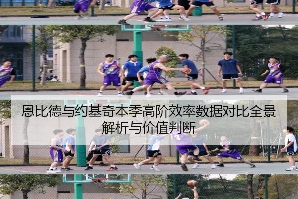 恩比德与约基奇本季高阶效率数据对比全景解析与价值判断