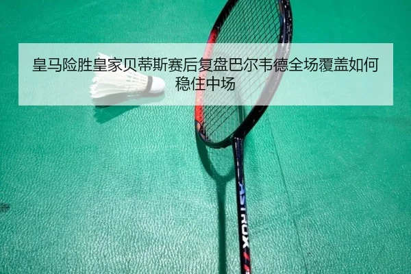 皇马险胜皇家贝蒂斯赛后复盘巴尔韦德全场覆盖如何稳住中场